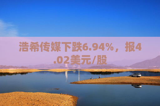 浩希传媒下跌6.94%，报4.02美元/股