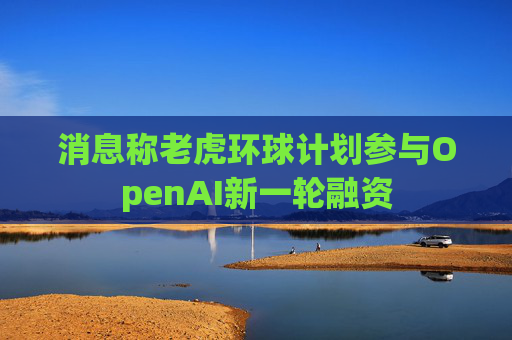 消息称老虎环球计划参与OpenAI新一轮融资  第1张