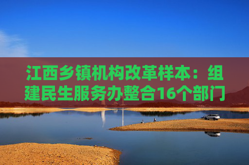 江西乡镇机构改革样本：组建民生服务办整合16个部门相关职能  第1张