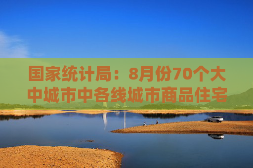 国家统计局：8月份70个大中城市中各线城市商品住宅销售价格环比下降、同比降幅总体略有扩大