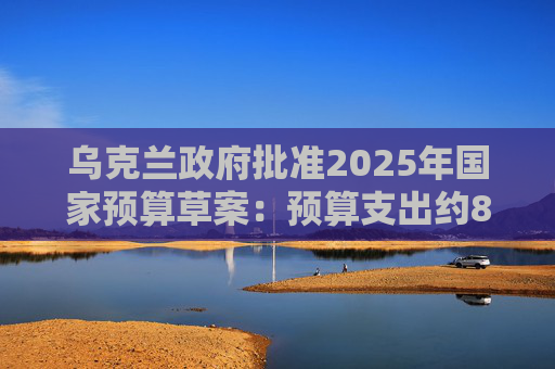 乌克兰政府批准2025年国家预算草案：预算支出约870亿美元，优先事项是国防和安全  第1张