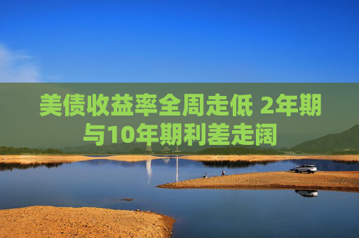 美债收益率全周走低 2年期与10年期利差走阔