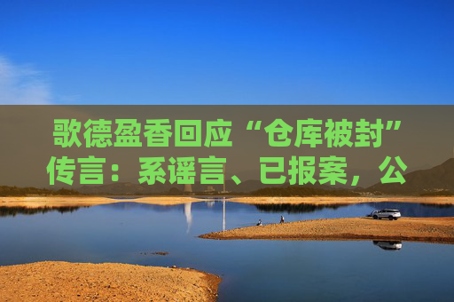 歌德盈香回应“仓库被封”传言：系谣言、已报案，公司所有业务正常  第1张