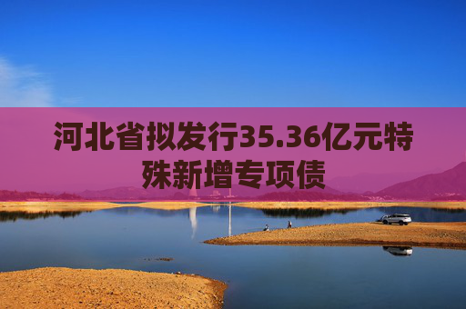 河北省拟发行35.36亿元特殊新增专项债