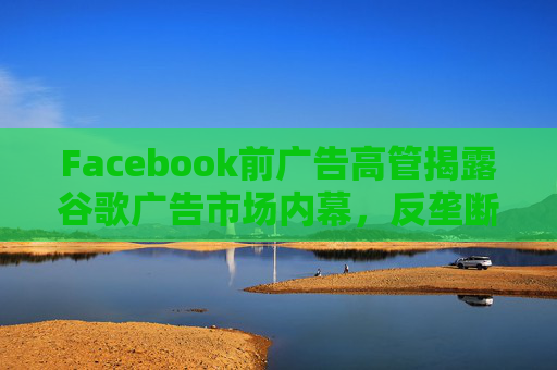 Facebook前广告高管揭露谷歌广告市场内幕，反垄断调查再添证人!