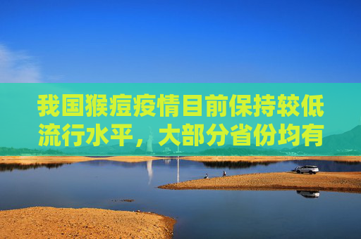 我国猴痘疫情目前保持较低流行水平，大部分省份均有病例报告  第1张