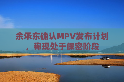 余承东确认MPV发布计划，称现处于保密阶段