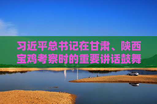 习近平总书记在甘肃、陕西宝鸡考察时的重要讲话鼓舞广大干部群众踔厉奋发、勇毅前行