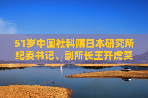 51岁中国社科院日本研究所纪委书记、副所长王开虎突发疾病去世