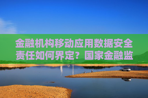 金融机构移动应用数据安全责任如何界定？国家金融监督管理总局回应