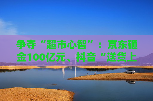 争夺“超市心智”：京东砸金100亿元、抖音“送货上门” 美团、天猫、快手虎视眈眈  第1张