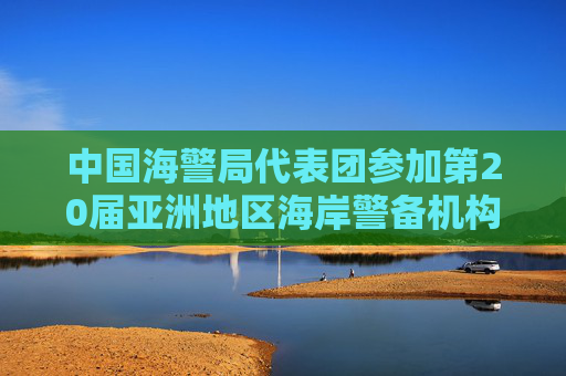 中国海警局代表团参加第20届亚洲地区海岸警备机构高官会高级别会议