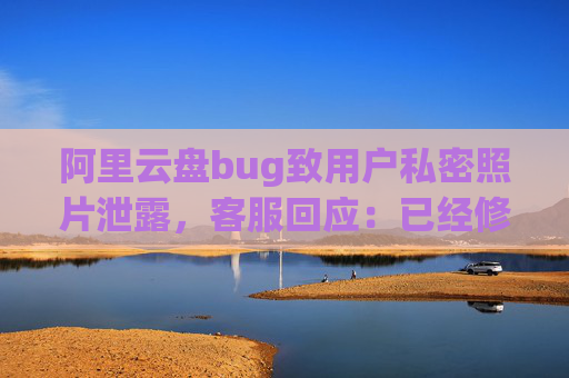 阿里云盘bug致用户私密照片泄露，客服回应：已经修复，是否有补偿需要反馈专人处理