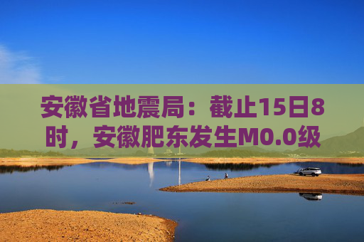 安徽省地震局：截止15日8时，安徽肥东发生M0.0级以上余震20次