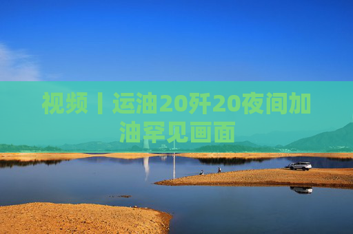 视频丨运油20歼20夜间加油罕见画面