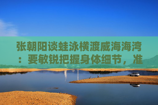 张朝阳谈蛙泳横渡威海海湾：要敏锐把握身体细节，准确去执行  第1张