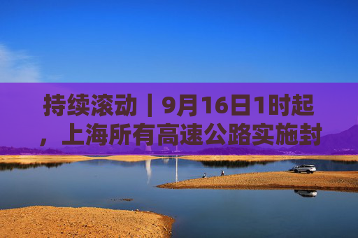 持续滚动｜9月16日1时起，上海所有高速公路实施封闭管控  第1张