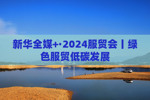 新华全媒+·2024服贸会丨绿色服贸低碳发展  第1张