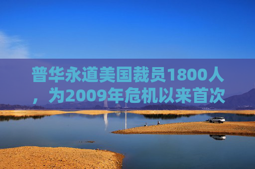 普华永道美国裁员1800人，为2009年危机以来首次正式裁员！