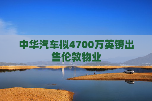 中华汽车拟4700万英镑出售伦敦物业  第1张