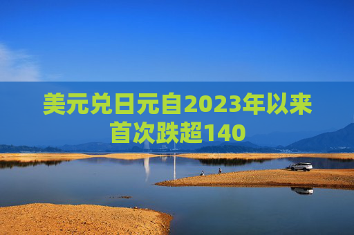 美元兑日元自2023年以来首次跌超140