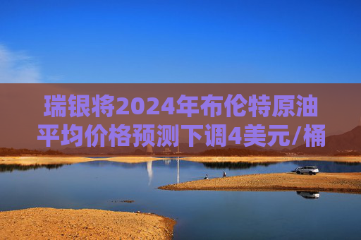 瑞银将2024年布伦特原油平均价格预测下调4美元/桶至80美元/桶