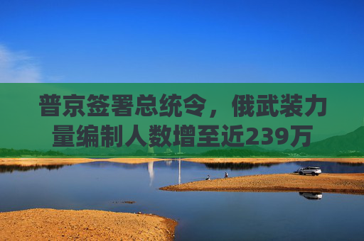 普京签署总统令，俄武装力量编制人数增至近239万