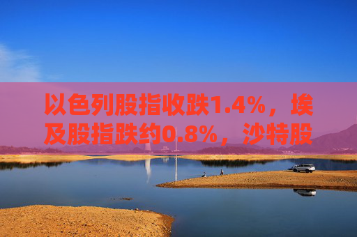 以色列股指收跌1.4%，埃及股指跌约0.8%，沙特股指跌约0.3%