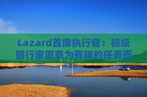 Lazard首席执行官：初级银行家愿意为有趣的任务而工作更长时间