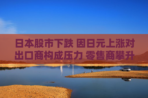 日本股市下跌 因日元上涨对出口商构成压力 零售商攀升  第1张