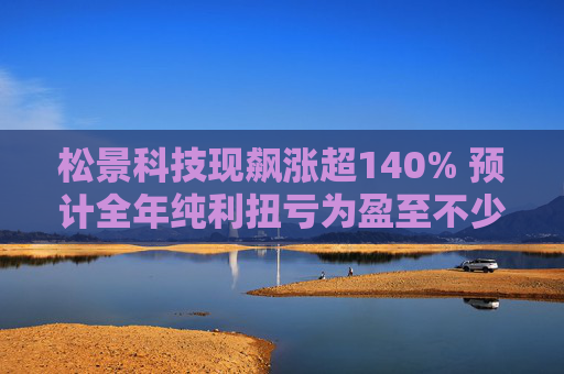 松景科技现飙涨超140% 预计全年纯利扭亏为盈至不少于4000万港元