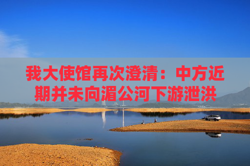 我大使馆再次澄清：中方近期并未向湄公河下游泄洪  第1张