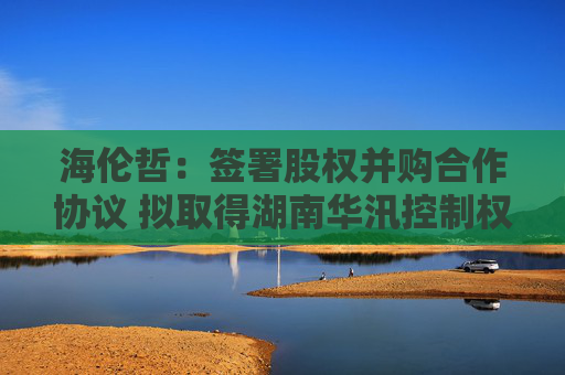 海伦哲：签署股权并购合作协议 拟取得湖南华汛控制权