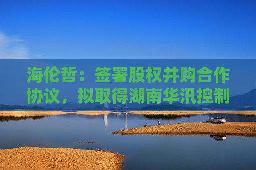 海伦哲：签署股权并购合作协议，拟取得湖南华汛控制权