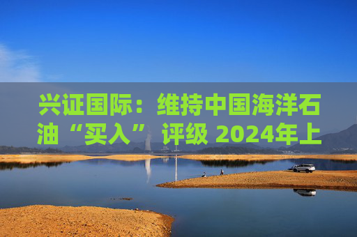 兴证国际：维持中国海洋石油“买入” 评级 2024年上半年业绩表现优异  第1张