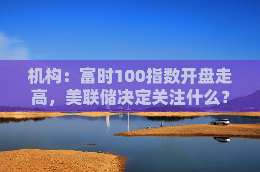 机构：富时100指数开盘走高，美联储决定关注什么？  第1张