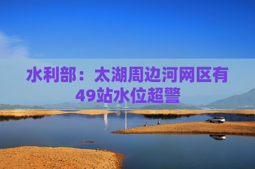 水利部：太湖周边河网区有49站水位超警  第1张