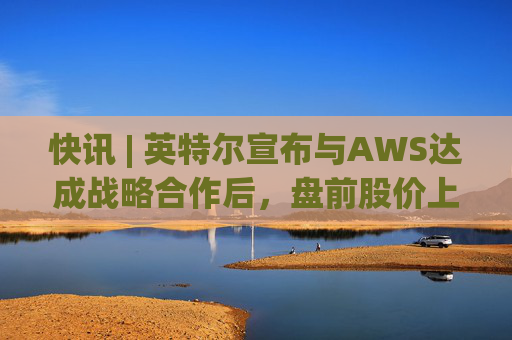 快讯 | 英特尔宣布与AWS达成战略合作后，盘前股价上涨7.5%  第1张