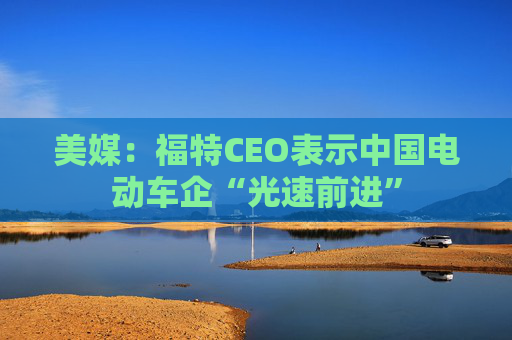 美媒：福特CEO表示中国电动车企“光速前进”