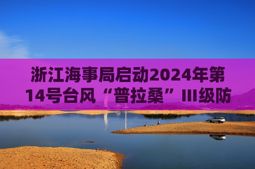 浙江海事局启动2024年第14号台风“普拉桑”Ⅲ级防台响应  第1张