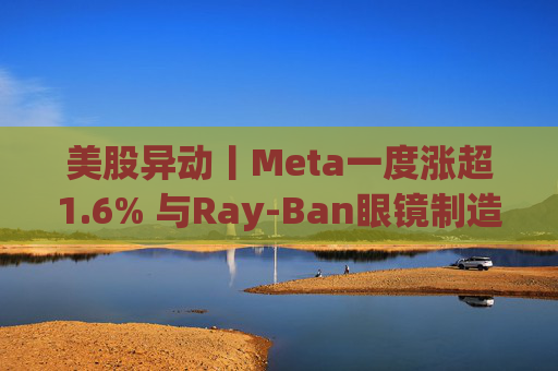 美股异动丨Meta一度涨超1.6% 与Ray-Ban眼镜制造商达成新长期协议 进一步进军智能眼镜领域