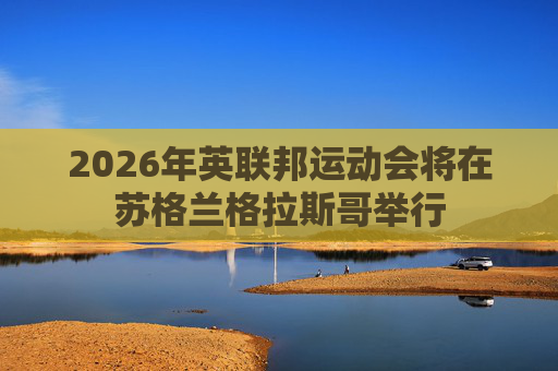 2026年英联邦运动会将在苏格兰格拉斯哥举行