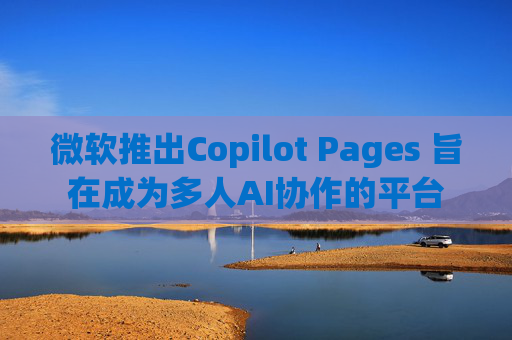 微软推出Copilot Pages 旨在成为多人AI协作的平台