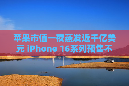 苹果市值一夜蒸发近千亿美元 iPhone 16系列预售不及预期