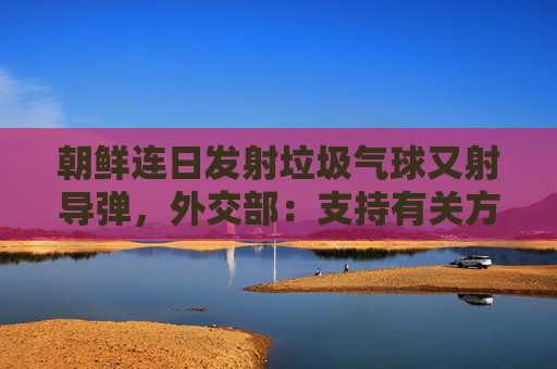 朝鲜连日发射垃圾气球又射导弹，外交部：支持有关方通过对话改善关系