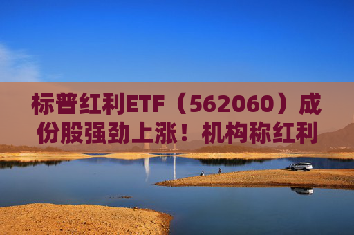 标普红利ETF（562060）成份股强劲上涨！机构称红利策略当前仍是首选，将持续看好长线投资价值