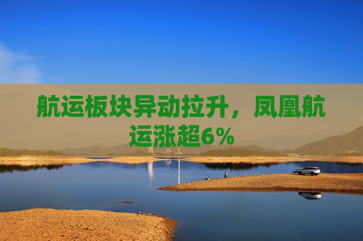 航运板块异动拉升，凤凰航运涨超6%