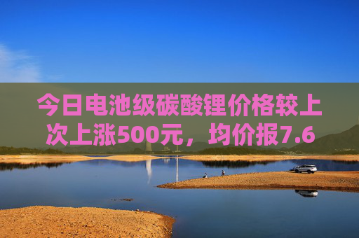 今日电池级碳酸锂价格较上次上涨500元，均价报7.60万元/吨