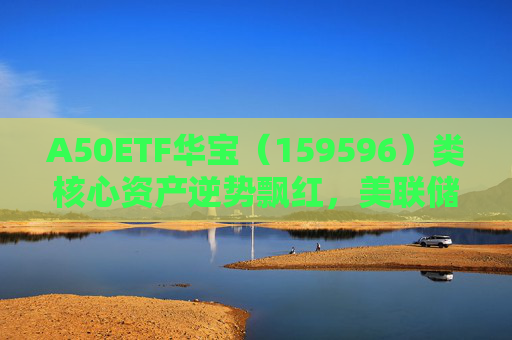 A50ETF华宝（159596）类核心资产逆势飘红，美联储降息或助力A股流动性改善