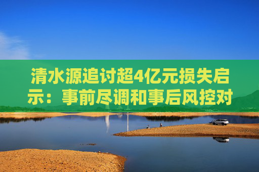 清水源追讨超4亿元损失启示：事前尽调和事后风控对并购至关重要